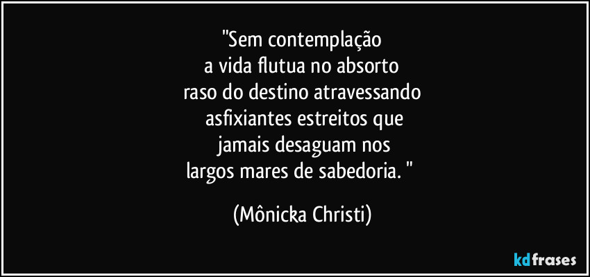 "Sem contemplação
a vida flutua no absorto
raso do destino atravessando
asfixiantes estreitos que
jamais desaguam nos
largos mares de sabedoria. " (Mônicka Christi)