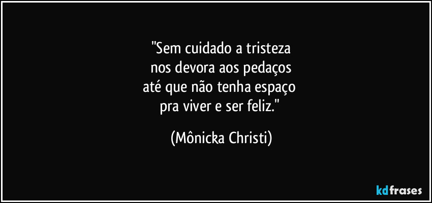 "Sem cuidado a  tristeza
nos devora aos pedaços
até que não tenha espaço 
pra viver e ser feliz." (Mônicka Christi)