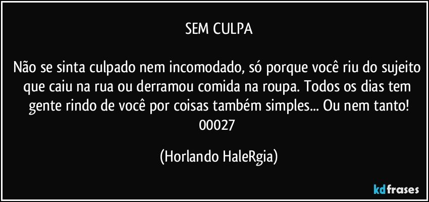 SEM CULPA

Não se sinta culpado nem incomodado, só porque você riu do sujeito que caiu na rua ou derramou comida na roupa. Todos os dias tem gente rindo de você por coisas também simples... Ou nem tanto!
00027 (Horlando HaleRgia)