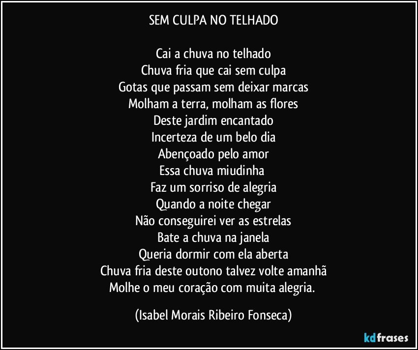 SEM CULPA NO TELHADO

Cai a chuva no telhado
Chuva fria que cai sem culpa
Gotas que passam sem deixar marcas
Molham a terra, molham as flores
Deste jardim encantado
Incerteza de um belo dia
Abençoado pelo amor
Essa chuva miudinha 
Faz um sorriso de alegria
Quando a noite chegar
Não conseguirei ver as estrelas
Bate a chuva na janela
Queria dormir com ela aberta
Chuva fria deste outono talvez volte amanhã
Molhe o meu coração com muita alegria. (Isabel Morais Ribeiro Fonseca)