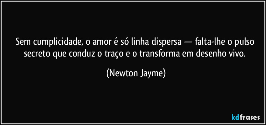 Sem cumplicidade, o amor é só linha dispersa — falta-lhe o pulso secreto que conduz o traço e o transforma em desenho vivo. (Newton Jayme)
