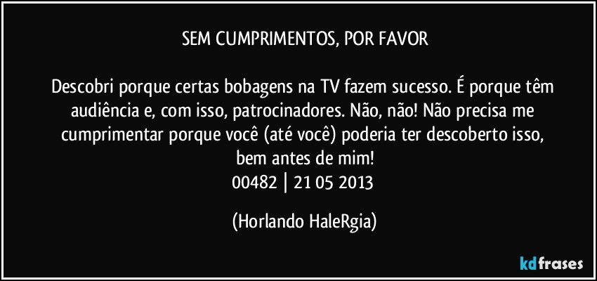 SEM CUMPRIMENTOS, POR FAVOR

Descobri porque certas bobagens na TV fazem sucesso. É porque têm audiência e, com isso, patrocinadores. Não, não! Não precisa me cumprimentar porque você (até você) poderia ter descoberto isso, bem antes de mim!
00482 | 21/05/2013 (Horlando HaleRgia)