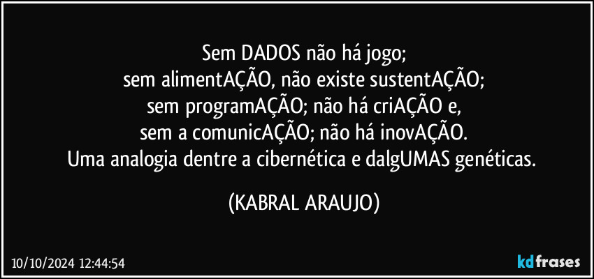 Sem DADOS não há jogo;
sem alimentAÇÃO, não existe  sustentAÇÃO;
sem programAÇÃO; não há criAÇÃO e,
sem a comunicAÇÃO; não há inovAÇÃO.
Uma analogia dentre a cibernética e dalgUMAS genéticas. (KABRAL ARAUJO)