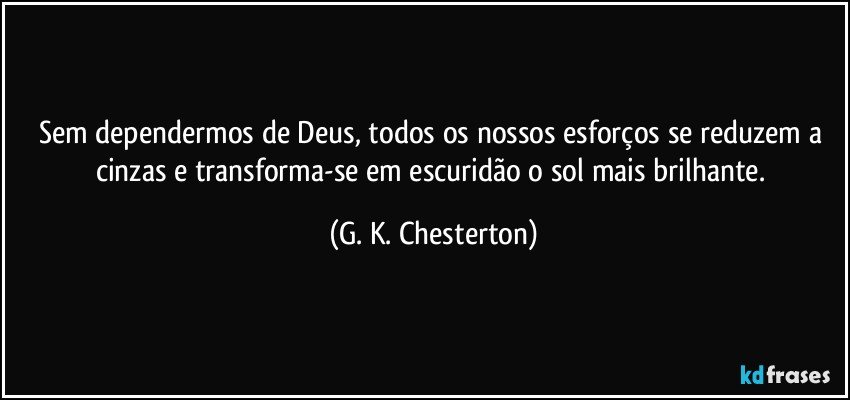 Sem dependermos de Deus, todos os nossos esforços se reduzem a cinzas e transforma-se em escuridão o sol mais brilhante. (G. K. Chesterton)