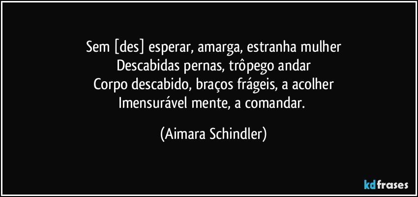 Sem [des] esperar, amarga, estranha mulher
Descabidas pernas, trôpego andar
Corpo descabido, braços frágeis, a acolher
Imensurável mente, a comandar. (Aimara Schindler)