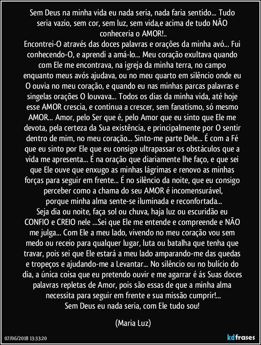 Sem Deus na minha vida eu nada seria, nada faria sentido... Tudo seria vazio, sem cor, sem luz, sem vida,e acima de tudo NÃO conheceria o AMOR!..
Encontrei-O através das doces palavras e orações da minha avó... Fui conhecendo-O,  e aprendi a amá-lo...  Meu coração exultava quando com Ele me encontrava, na igreja da minha terra, no campo enquanto meus avós ajudava, ou no meu quarto em silêncio onde eu O ouvia no meu coração, e quando eu nas minhas parcas palavras e singelas orações O louvava... Todos os dias da minha vida, até hoje esse AMOR crescia, e continua a crescer, sem fanatismo, só mesmo AMOR... Amor, pelo Ser que é, pelo Amor que eu sinto que Ele me devota, pela certeza da Sua existência, e principalmente por O sentir dentro de mim, no meu coração... Sinto-me parte Dele... É com a Fé que eu sinto por Ele que eu consigo ultrapassar os  obstáculos que a vida me apresenta... É na oração que diariamente lhe faço, e que sei que Ele ouve  que enxugo as minhas lágrimas e renovo as minhas forças para seguir em frente... É no silêncio da noite, que eu consigo perceber como a chama do seu AMOR é incomensurável,
 porque minha alma sente-se iluminada e reconfortada...
Seja dia ou noite, faça sol ou chuva, haja luz ou escuridão  eu CONFIO e CREIO nele ...Sei que Ele me entende e compreende e NÃO me julga... Com Ele a meu lado, vivendo no meu coração vou sem medo ou receio para qualquer lugar, luta ou batalha que tenha que travar, pois sei que Ele estará a meu lado amparando-me das quedas e tropeços e ajudando-me a Levantar... No silêncio ou no bulício do dia, a única coisa que eu pretendo ouvir e me agarrar é ás Suas doces palavras repletas de Amor, pois são essas de que a minha alma necessita para seguir em frente e sua missão cumprir!...
Sem Deus eu nada seria, com Ele tudo sou! (Maria Luz)