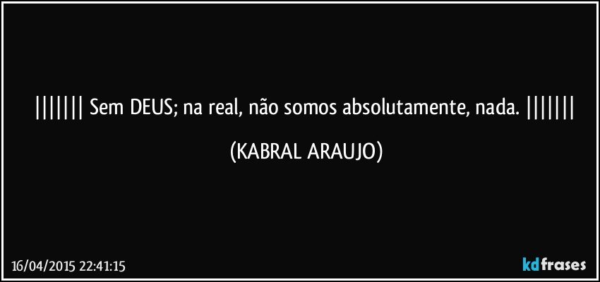  Sem DEUS; na real, não somos absolutamente, nada.  (KABRAL ARAUJO)