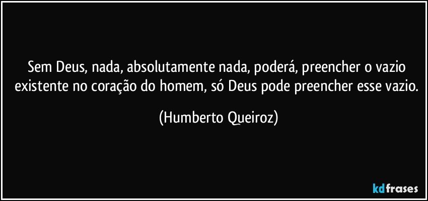 Sem Deus, nada, absolutamente nada, poderá, preencher o vazio existente no coração do homem, só Deus pode preencher esse vazio. (Humberto Queiroz)