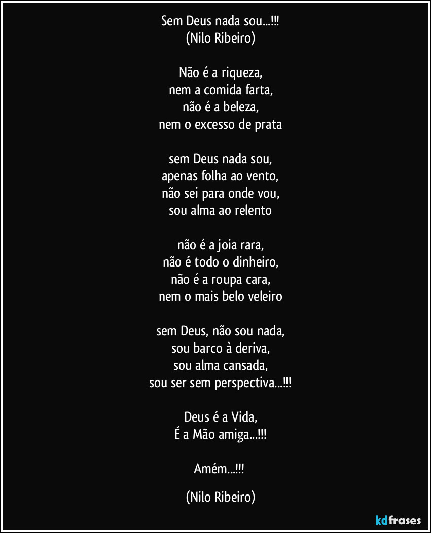 Sem Deus nada sou...!!!
(Nilo Ribeiro)

Não é a riqueza,
nem a comida farta,
não é a beleza,
nem o excesso de prata

sem Deus nada sou,
apenas folha ao vento,
não sei para onde vou,
sou alma ao relento

não é a joia rara,
não é todo o dinheiro,
não é a roupa cara,
nem o mais belo veleiro

sem Deus, não sou nada,
sou barco à deriva,
sou alma cansada,
sou ser sem perspectiva...!!!

Deus é a Vida,
É a Mão amiga...!!!

Amém...!!! (Nilo Ribeiro)