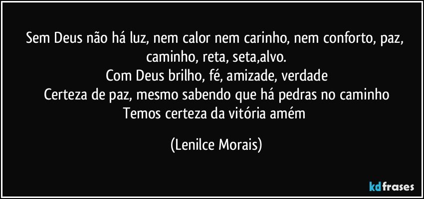 Sem Deus não há luz, nem calor nem carinho, nem conforto, paz, caminho, reta, seta,alvo.
Com Deus brilho, fé, amizade, verdade
Certeza de paz, mesmo sabendo que há pedras no caminho
Temos certeza da vitória amém (Lenilce Morais)