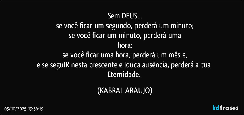 Sem DEUS...
se você ficar um segundo, perderá um minuto;
se você ficar um minuto, perderá uma
hora;
se você ficar uma hora, perderá um mês e,
e se seguIR nesta crescente e louca ausência, perderá a tua Eternidade. (KABRAL ARAUJO)