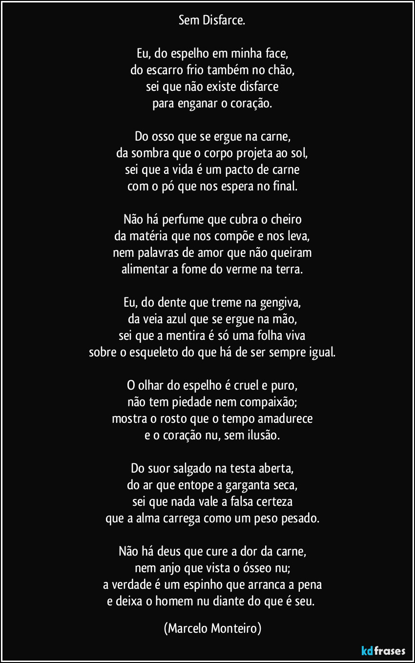 Sem Disfarce.
 
Eu, do espelho em minha face,
do escarro frio também no chão,
sei que não existe disfarce
para enganar o coração.
 
Do osso que se ergue na carne,
da sombra que o corpo projeta ao sol,
sei que a vida é um pacto de carne
com o pó que nos espera no final.
 
Não há perfume que cubra o cheiro
da matéria que nos compõe e nos leva,
nem palavras de amor que não queiram
alimentar a fome do verme na terra.
 
Eu, do dente que treme na gengiva,
da veia azul que se ergue na mão,
sei que a mentira é só uma folha viva
sobre o esqueleto do que há de ser sempre igual.
 
O olhar do espelho é cruel e puro,
não tem piedade nem compaixão;
mostra o rosto que o tempo amadurece
e o coração nu, sem ilusão.
 
Do suor salgado na testa aberta,
do ar que entope a garganta seca,
sei que nada vale a falsa certeza
que a alma carrega como um peso pesado.
 
Não há deus que cure a dor da carne,
nem anjo que vista o ósseo nu;
a verdade é um espinho que arranca a pena
e deixa o homem nu diante do que é seu. (Marcelo Monteiro)