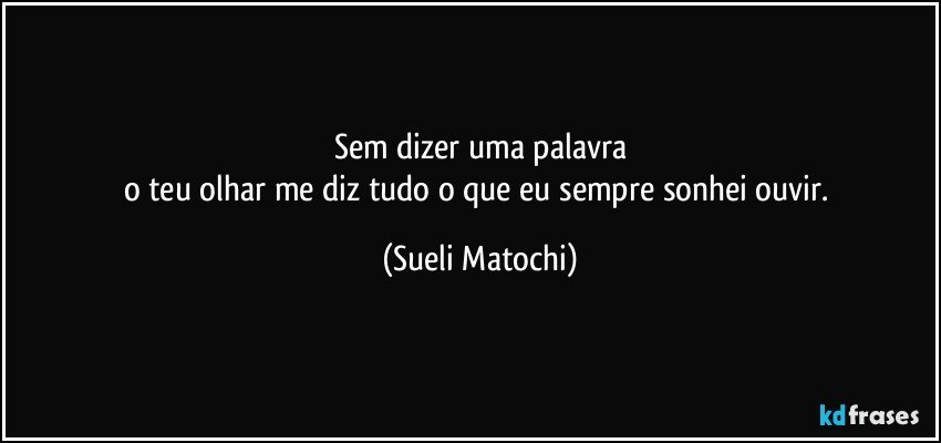 Sem dizer uma palavra
o teu olhar me diz tudo o que eu sempre sonhei ouvir. (Sueli Matochi)