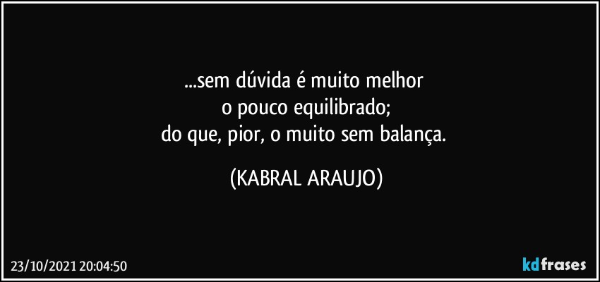 ...sem dúvida é muito melhor 
o pouco equilibrado;
do que, pior, o muito sem balança. (KABRAL ARAUJO)