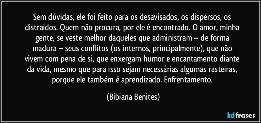 Sem dúvidas, ele foi feito para os desavisados, os dispersos, os distraídos. Quem não procura, por ele é encontrado. O amor, minha gente, se veste melhor daqueles que administram – de forma madura – seus conflitos (os internos, principalmente), que não vivem com pena de si, que enxergam humor e encantamento diante da vida, mesmo que para isso sejam necessárias algumas rasteiras, porque ele também é aprendizado. Enfrentamento. (Bibiana Benites)