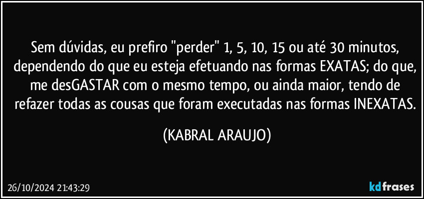 Sem dúvidas, eu prefiro "perder" 1, 5, 10, 15 ou até 30 minutos, dependendo do que eu esteja efetuando nas formas EXATAS; do que, me desGASTAR com o mesmo tempo, ou ainda maior, tendo de refazer todas as cousas que foram executadas nas formas INEXATAS. (KABRAL ARAUJO)