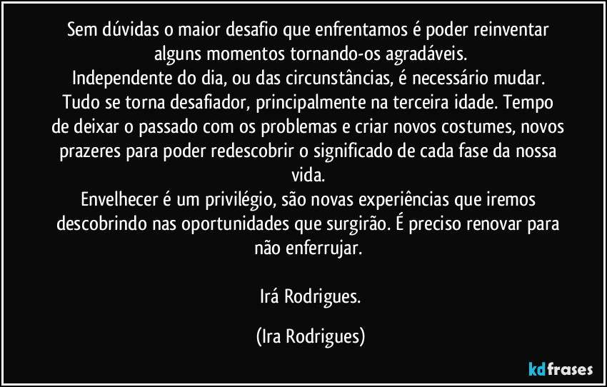 Sem dúvidas o maior desafio que enfrentamos é poder reinventar alguns momentos tornando-os agradáveis.
Independente do dia, ou das circunstâncias, é necessário mudar. Tudo se torna desafiador, principalmente na terceira idade. Tempo de deixar o passado com os problemas e criar novos costumes, novos prazeres para poder redescobrir o significado de cada fase da nossa vida. 
Envelhecer é um privilégio, são novas experiências  que iremos descobrindo nas oportunidades que surgirão. É preciso renovar para não enferrujar. 

  Irá Rodrigues. (Ira Rodrigues)
