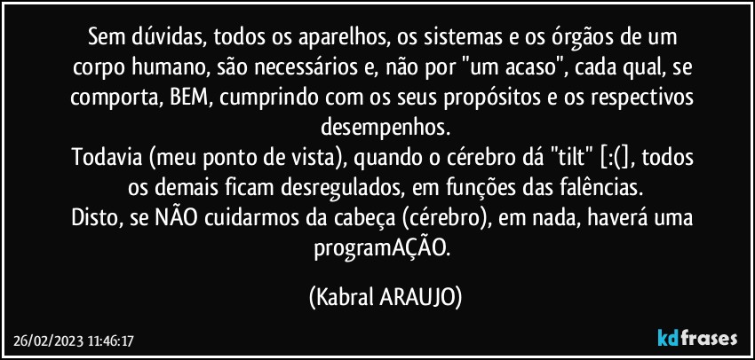 Sem dúvidas, todos os aparelhos, os sistemas e os órgãos de um corpo humano, são necessários e, não por "um acaso", cada qual, se comporta, BEM, cumprindo com os seus propósitos e os respectivos desempenhos.
Todavia (meu ponto de vista), quando o cérebro dá "tilt" [:(], todos os demais ficam desregulados, em funções das falências.
Disto, se NÃO cuidarmos da cabeça (cérebro), em nada, haverá uma programAÇÃO. (KABRAL ARAUJO)