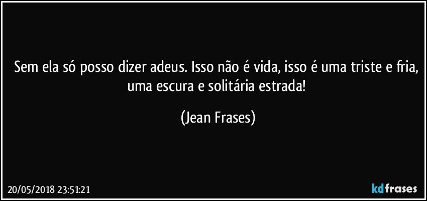 Sem ela só posso dizer adeus. Isso não é vida, isso é uma triste e fria, uma escura e solitária estrada! (Jean Frases)