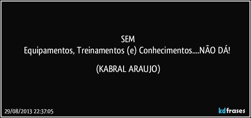 SEM
Equipamentos, Treinamentos (e) Conhecimentos...NÃO DÁ! (KABRAL ARAUJO)