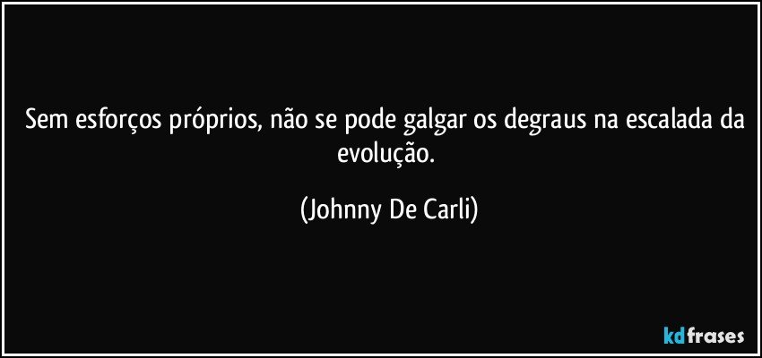 Sem esforços próprios, não se pode galgar os degraus na escalada da evolução. (Johnny De Carli)