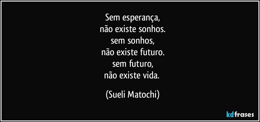 Sem esperança,
não existe sonhos.
sem sonhos,
não existe futuro.
sem futuro,
não existe vida. (Sueli Matochi)