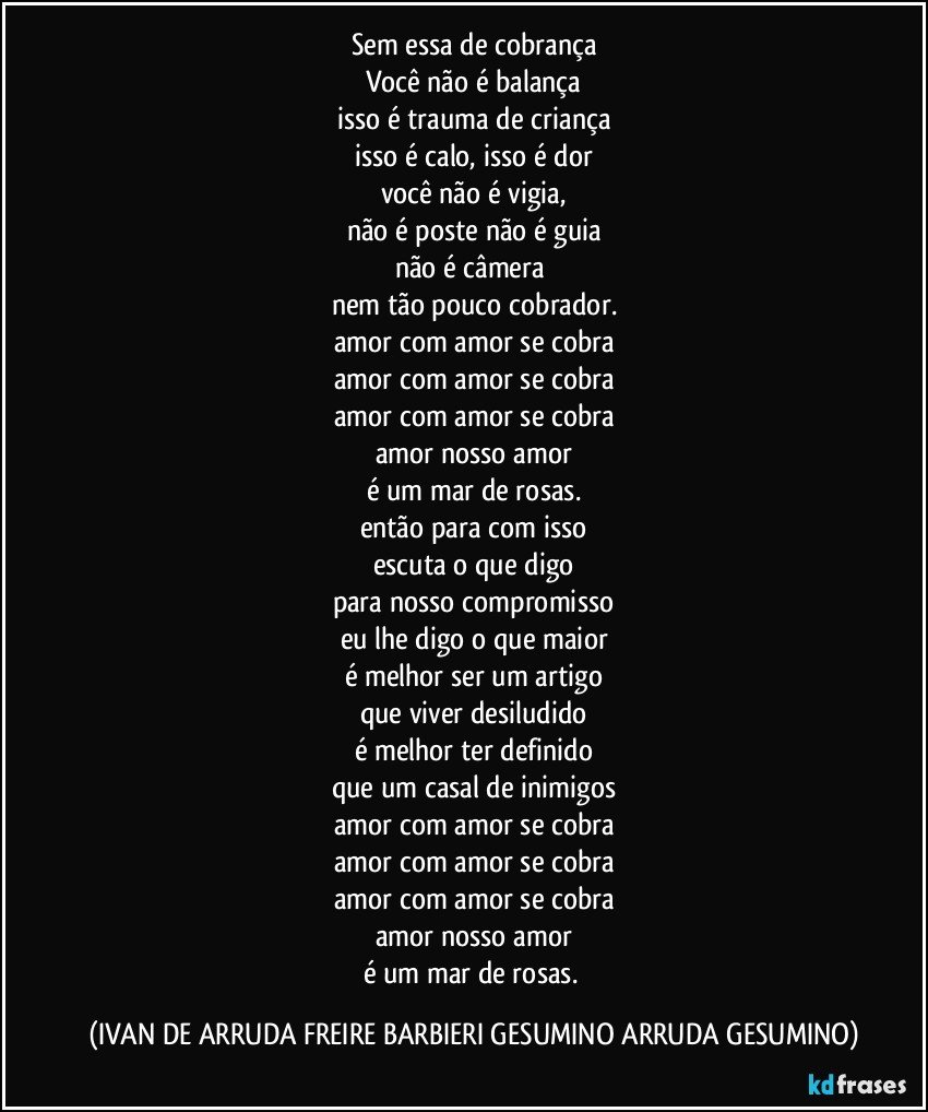 Sem essa de cobrança
Você não é balança
isso é trauma de criança
isso é calo, isso é dor
você não é vigia,
não é poste não é guia
não é  câmera 
nem tão pouco cobrador.
amor com amor se cobra
amor com amor se cobra
amor com amor se cobra
amor nosso amor
é um mar de rosas.
então para com isso
escuta o que digo
para nosso compromisso
eu lhe digo o que maior
é melhor ser  um artigo
que viver desiludido
é melhor ter definido
que um casal de inimigos
amor com amor se cobra
amor com amor se cobra
amor com amor se cobra
amor nosso amor
é um mar de rosas. (IVAN DE ARRUDA FREIRE BARBIERI GESUMINO ARRUDA GESUMINO)