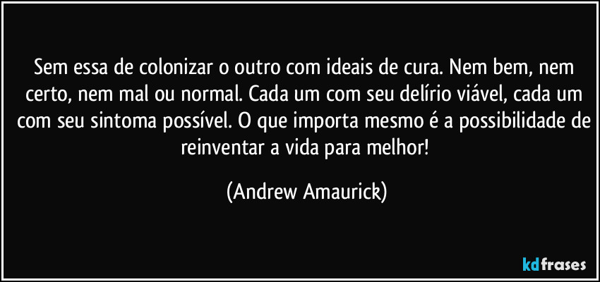 Sem essa de colonizar o outro com ideais de cura. Nem bem, nem certo, nem mal ou normal. Cada um com seu delírio viável, cada um com seu sintoma possível. O que importa mesmo é a possibilidade de reinventar a vida para melhor! (Andrew Amaurick)