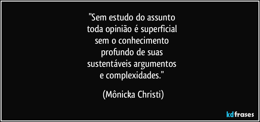 "Sem estudo do assunto
toda opinião é superficial
sem o conhecimento
profundo de suas
sustentáveis argumentos
e complexidades." (Mônicka Christi)