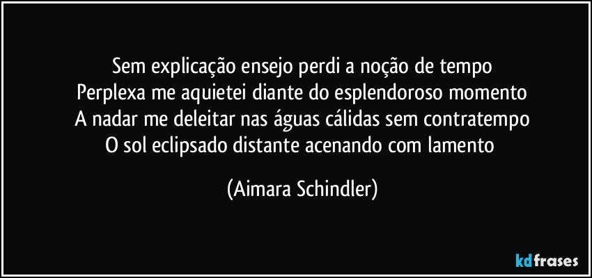 Sem explicação ensejo perdi a noção de tempo
Perplexa me aquietei diante do esplendoroso momento
A nadar me deleitar nas águas cálidas sem contratempo
O sol eclipsado distante acenando com lamento (Aimara Schindler)