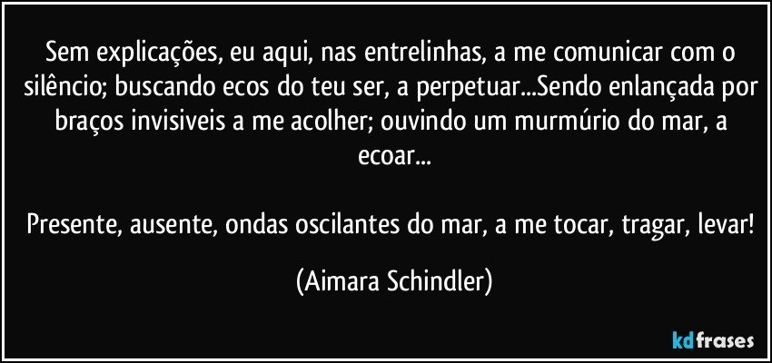 Sem explicações, eu aqui, nas entrelinhas, a me comunicar com o silêncio; buscando ecos do teu ser, a perpetuar...Sendo enlançada por braços invisiveis a me acolher; ouvindo um murmúrio do mar, a ecoar...

Presente, ausente, ondas oscilantes do mar, a me tocar, tragar, levar! (Aimara Schindler)