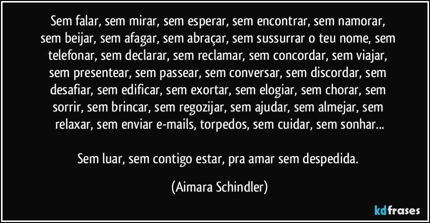 Sem falar, sem  mirar, sem esperar, sem encontrar, sem namorar, sem beijar, sem afagar, sem abraçar, sem sussurrar o teu nome, sem telefonar, sem declarar, sem reclamar, sem concordar, sem viajar, sem presentear, sem passear, sem conversar, sem discordar, sem desafiar, sem edificar, sem exortar, sem elogiar, sem chorar, sem sorrir, sem brincar, sem regozijar, sem ajudar, sem almejar, sem relaxar, sem enviar e-mails, torpedos, sem cuidar, sem sonhar...

Sem luar, sem contigo estar, pra amar sem despedida. (Aimara Schindler)