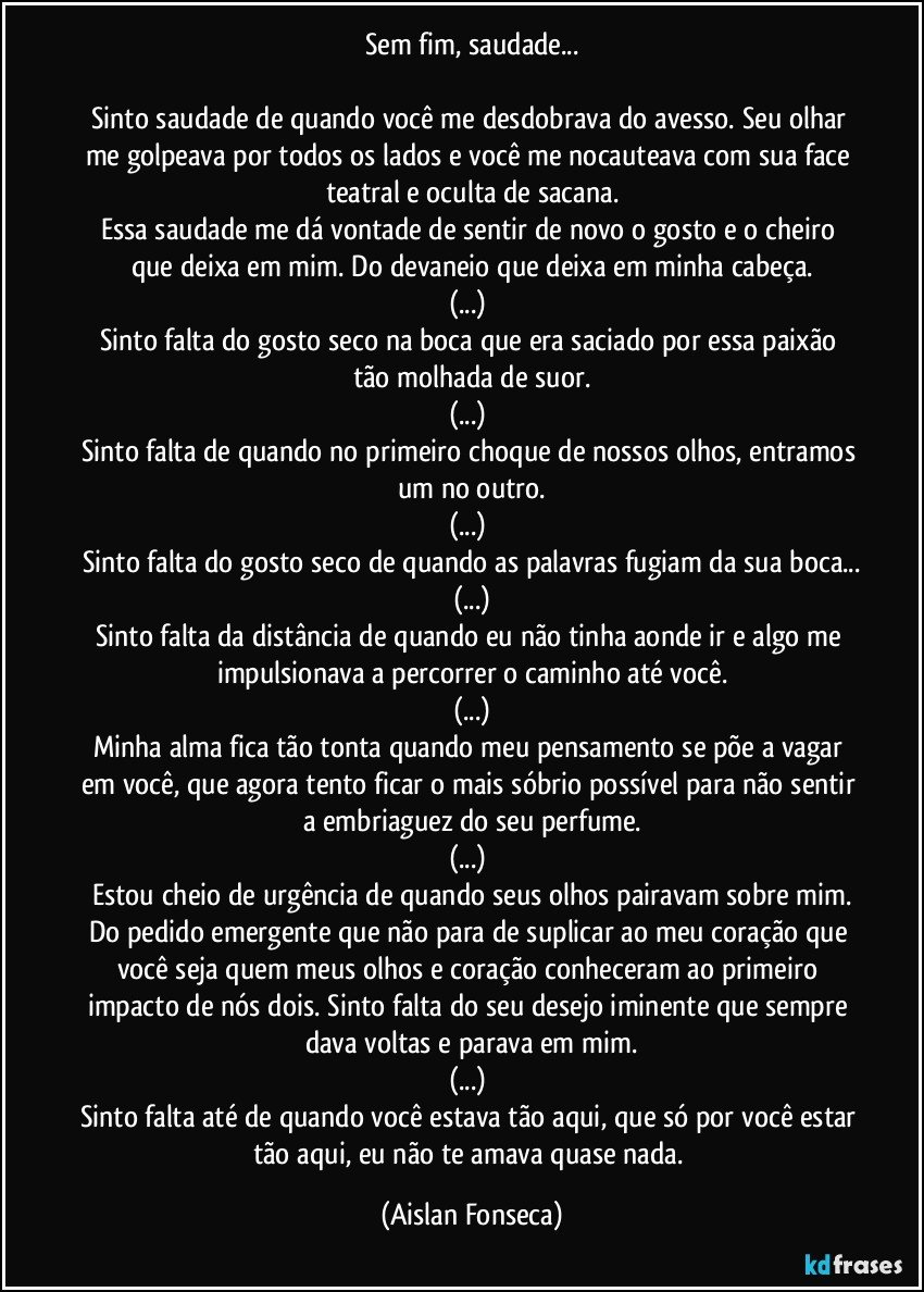 Sem fim, saudade...

Sinto saudade de quando você me desdobrava do avesso. Seu olhar me golpeava por todos os lados e você me nocauteava com sua face teatral e oculta de sacana.
Essa saudade me dá vontade de sentir de novo o gosto e o cheiro que deixa em mim. Do devaneio que deixa em minha cabeça.
(...) 
Sinto falta do gosto seco na boca que era saciado por essa paixão tão molhada de suor.
(...) 
Sinto falta de quando no primeiro choque de nossos olhos, entramos um no outro.
(...) 
Sinto falta do gosto seco de quando as palavras fugiam da sua boca...
(...)
Sinto falta da distância de quando eu não tinha aonde ir e algo me impulsionava a percorrer o caminho até você.
(...)
Minha alma fica tão tonta quando meu pensamento se põe a vagar em você, que agora tento ficar o mais sóbrio possível para não sentir a embriaguez do seu perfume.
(...) 
Estou cheio de urgência de quando seus olhos pairavam sobre mim.
Do pedido emergente que não para de suplicar ao meu coração que você seja quem meus olhos e coração conheceram ao primeiro impacto de nós dois. Sinto falta do seu desejo iminente que sempre dava voltas e parava em mim.
(...) 
Sinto falta até de quando você estava tão aqui, que só por você estar tão aqui, eu não te amava quase nada. (Aislan Fonseca)