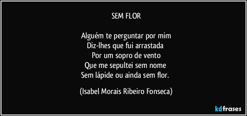 SEM FLOR

Alguém te perguntar por mim
Diz-lhes que fui arrastada 
Por um sopro de vento
Que me sepultei sem nome 
Sem lápide ou ainda sem flor. (Isabel Morais Ribeiro Fonseca)