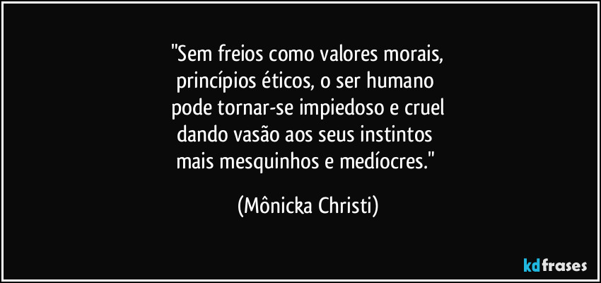"Sem freios como valores morais,
princípios éticos, o ser humano 
pode tornar-se impiedoso e cruel
dando vasão aos seus instintos 
mais mesquinhos e medíocres." (Mônicka Christi)
