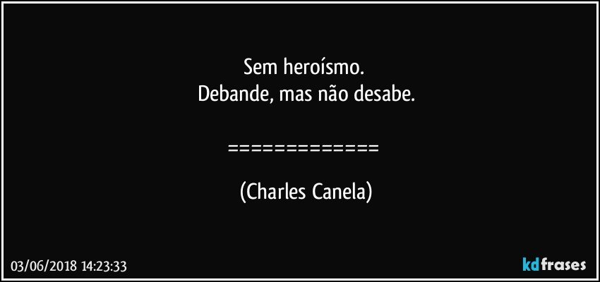 Sem heroísmo. 
Debande, mas não desabe.

============= (Charles Canela)