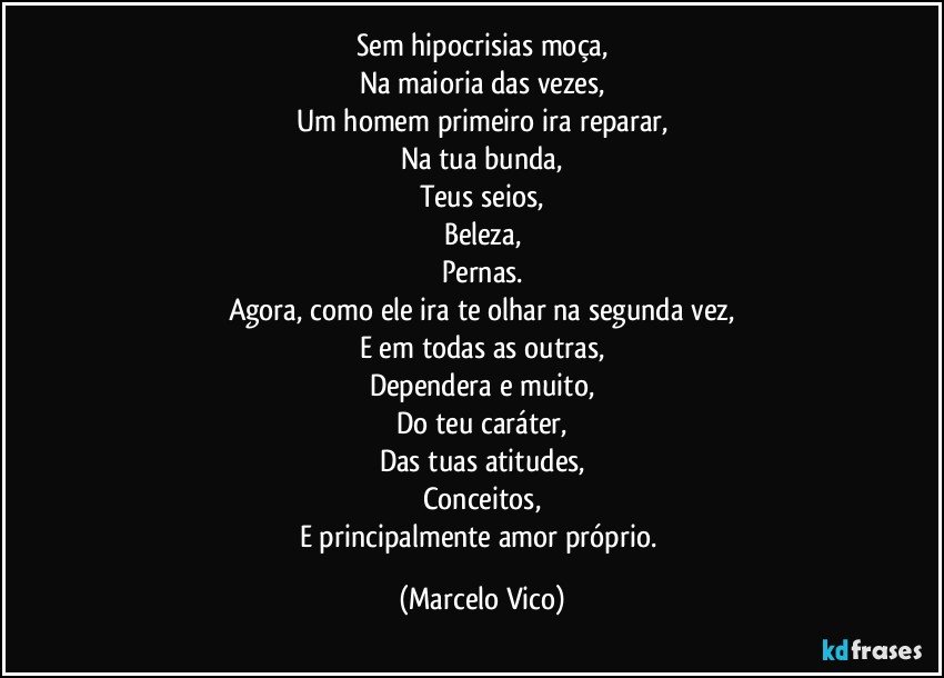 Sem hipocrisias moça,
Na maioria das vezes,
Um homem primeiro ira reparar,
Na tua bunda,
Teus seios,
Beleza,
Pernas.
Agora, como ele ira te olhar na segunda vez,
E em todas as outras,
Dependera e muito,
Do teu caráter,
Das tuas atitudes,
Conceitos,
E principalmente amor próprio. (Marcelo Vico)