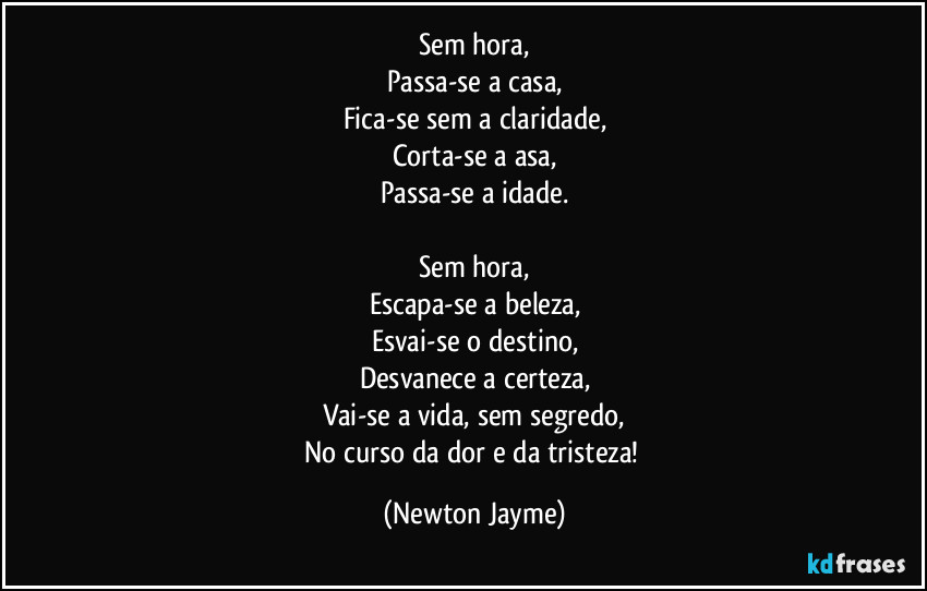 Sem hora,
Passa-se a casa,
Fica-se sem a claridade,
Corta-se a asa,
Passa-se a idade.

Sem hora,
Escapa-se a beleza,
Esvai-se o destino,
Desvanece a certeza,
Vai-se a vida, sem segredo,
No curso da dor e da tristeza! (Newton Jayme)