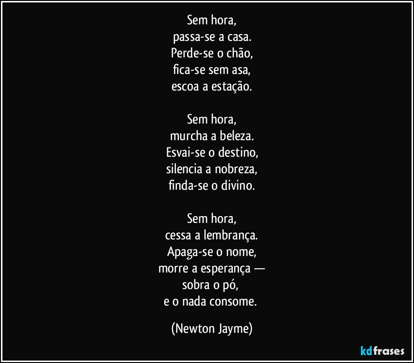 Sem hora,
passa-se a casa.
Perde-se o chão,
fica-se sem asa,
escoa a estação.

Sem hora,
murcha a beleza.
Esvai-se o destino,
silencia a nobreza,
finda-se o divino.

Sem hora,
cessa a lembrança.
Apaga-se o nome,
morre a esperança —
sobra o pó, 
e o nada consome. (Newton Jayme)