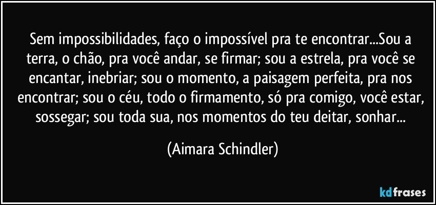 Sem impossibilidades, faço o impossível pra te encontrar...Sou a terra, o chão, pra você andar, se firmar; sou a estrela, pra você se encantar, inebriar; sou o momento, a paisagem perfeita, pra nos encontrar; sou o céu, todo o firmamento, só pra comigo, você estar, sossegar; sou toda sua,  nos momentos do teu deitar, sonhar... (Aimara Schindler)