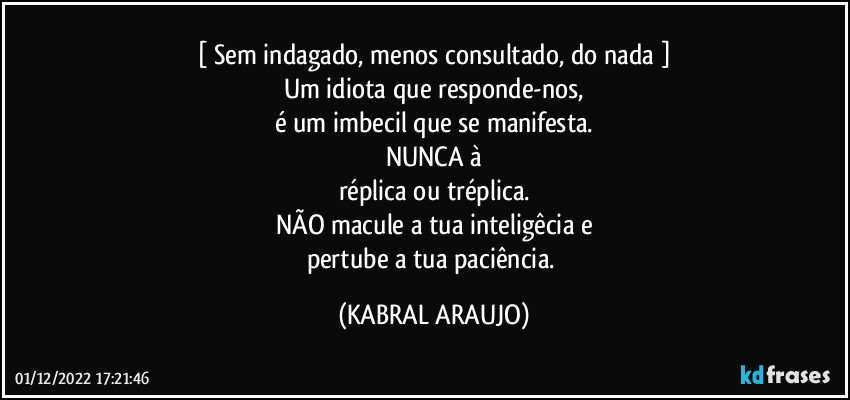 [ Sem indagado, menos consultado, do nada ]
Um idiota que responde-nos,
é um imbecil que se manifesta.
NUNCA à
réplica ou tréplica.
NÃO macule a tua inteligêcia e
pertube a tua paciência. (KABRAL ARAUJO)