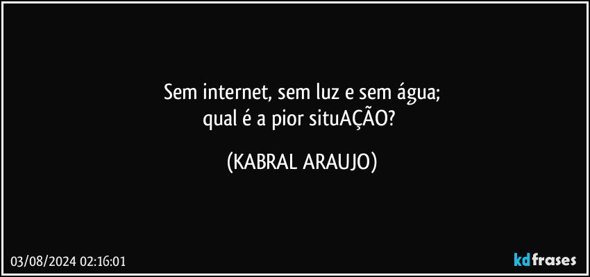 Sem internet, sem luz e sem água;
qual é a pior situAÇÃO? (KABRAL ARAUJO)