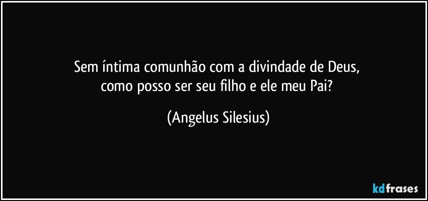 Sem íntima comunhão com a divindade de Deus, 
como posso ser seu filho e ele meu Pai? (Angelus Silesius)