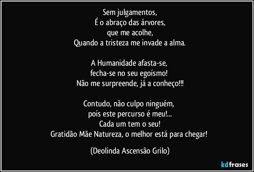 Sem julgamentos,
É o abraço das árvores,
que me acolhe,
Quando a tristeza me invade a alma.

A Humanidade afasta-se, 
fecha-se no seu egoísmo! 
Não me surpreende, já a conheço!!!

Contudo, não culpo ninguém, 
pois este percurso é meu!...
Cada um tem o seu!
Gratidão Mãe Natureza, o melhor está para chegar! (Deolinda Ascensão Grilo)