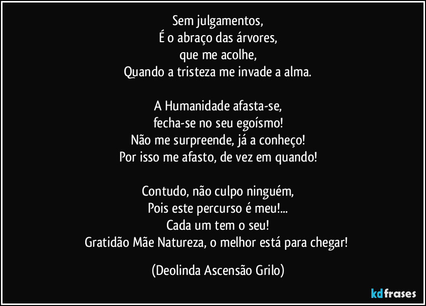 Sem julgamentos,
É o abraço das árvores,
que me acolhe,
Quando a tristeza me invade a alma.

A Humanidade afasta-se,
fecha-se no seu egoísmo!
Não me surpreende, já a conheço!
Por isso me afasto, de vez em quando!

Contudo, não culpo ninguém,
Pois este percurso é meu!...
Cada um tem o seu!
Gratidão Mãe Natureza, o melhor está para chegar! (Deolinda Ascensão Grilo)