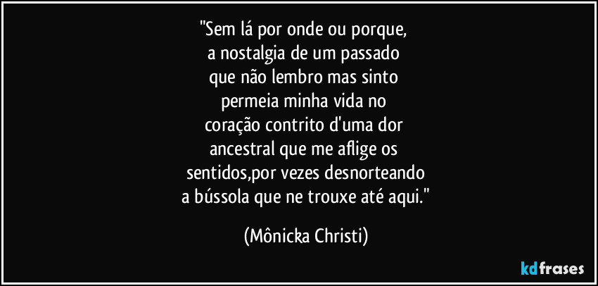 "Sem lá por onde ou porque, 
a nostalgia de um passado 
que não lembro mas sinto 
permeia minha vida no 
coração contrito d'uma dor 
ancestral que me aflige os 
sentidos,por vezes desnorteando
 a bússola que ne trouxe até aqui." (Mônicka Christi)