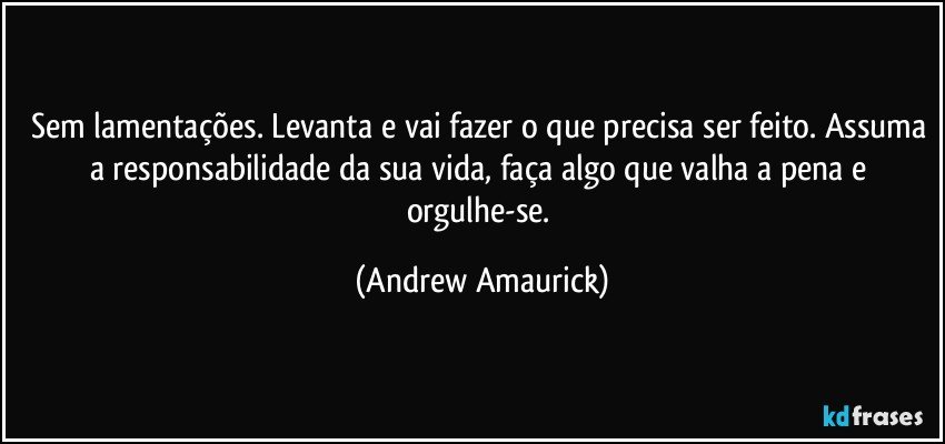 Sem lamentações. Levanta e vai fazer o que precisa ser feito. Assuma a responsabilidade da sua vida, faça algo que valha a pena e orgulhe-se. (Andrew Amaurick)