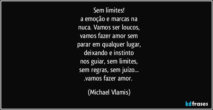 Sem limites!
a emoção e marcas na
nuca. Vamos ser loucos,
vamos fazer amor sem
parar em qualquer lugar,
deixando e instinto
nos guiar, sem limites,
sem regras, sem juízo...
.vamos fazer amor. (Michael Vlamis)