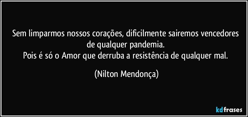 Sem limparmos nossos corações, dificilmente sairemos vencedores de qualquer pandemia. 
Pois é só o Amor que derruba a resistência de qualquer mal. (Nilton Mendonça)