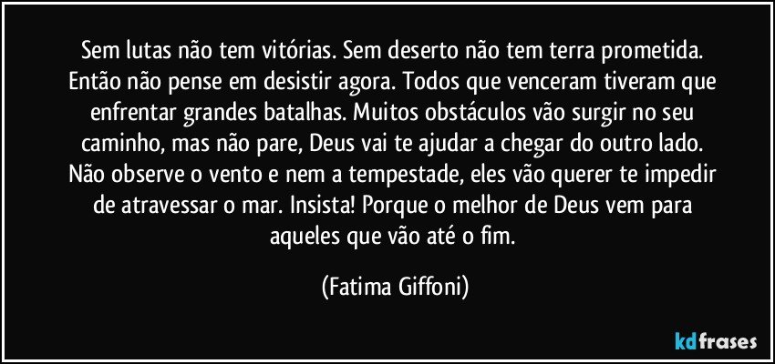 Sem lutas não tem vitórias. Sem deserto não tem terra prometida. 
Então não pense em desistir agora. Todos que venceram tiveram que enfrentar grandes batalhas. Muitos obstáculos vão surgir no seu caminho, mas não pare, Deus vai te ajudar a chegar do outro lado. Não observe o vento e nem a tempestade, eles vão querer te impedir de atravessar o mar. Insista! Porque o melhor de Deus vem para aqueles que vão até o fim. (Fatima Giffoni)